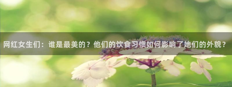 星辉平台官网：网红女生们：谁是最美的？他们的饮食习惯如何影响了她们的外貌？